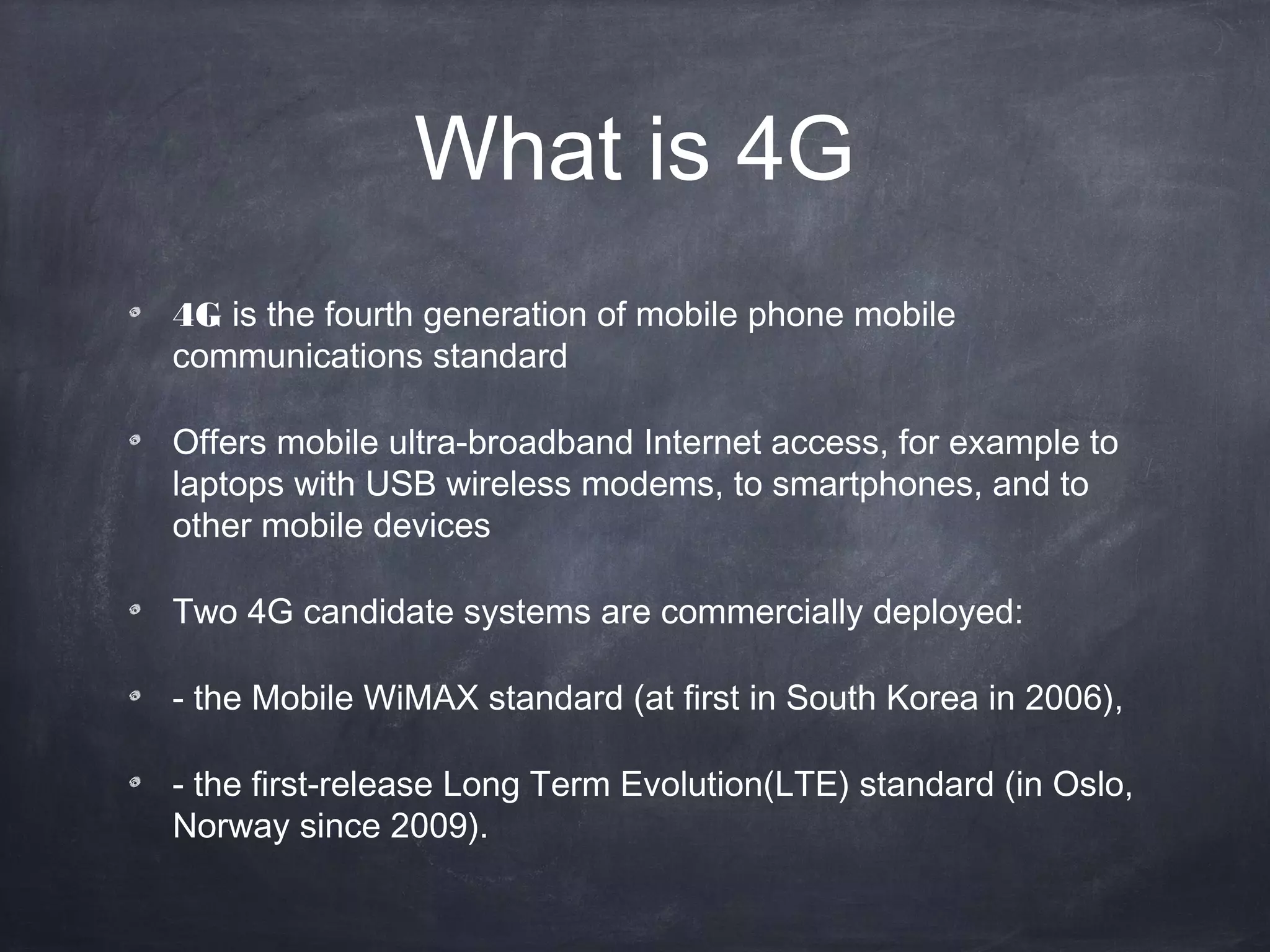 What is 4G
4G is the fourth generation of mobile phone mobile
communications standard

Offers mobile ultra-broadband Internet access, for example to
laptops with USB wireless modems, to smartphones, and to
other mobile devices

Two 4G candidate systems are commercially deployed:

- the Mobile WiMAX standard (at first in South Korea in 2006),

- the first-release Long Term Evolution(LTE) standard (in Oslo,
Norway since 2009).
 
