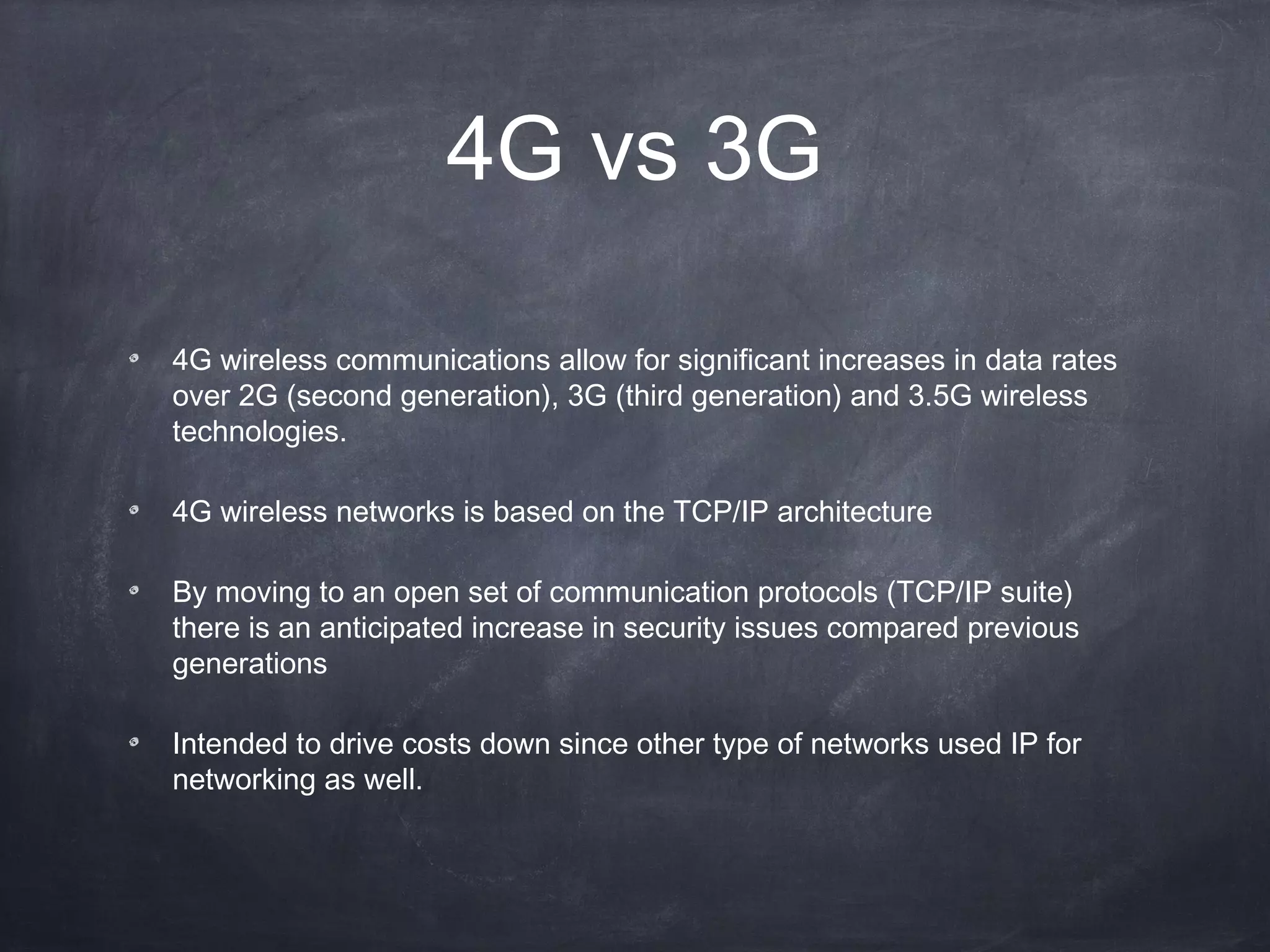 4G vs 3G

4G wireless communications allow for significant increases in data rates
over 2G (second generation), 3G (third generation) and 3.5G wireless
technologies.

4G wireless networks is based on the TCP/IP architecture

By moving to an open set of communication protocols (TCP/IP suite)
there is an anticipated increase in security issues compared previous
generations

Intended to drive costs down since other type of networks used IP for
networking as well.
 