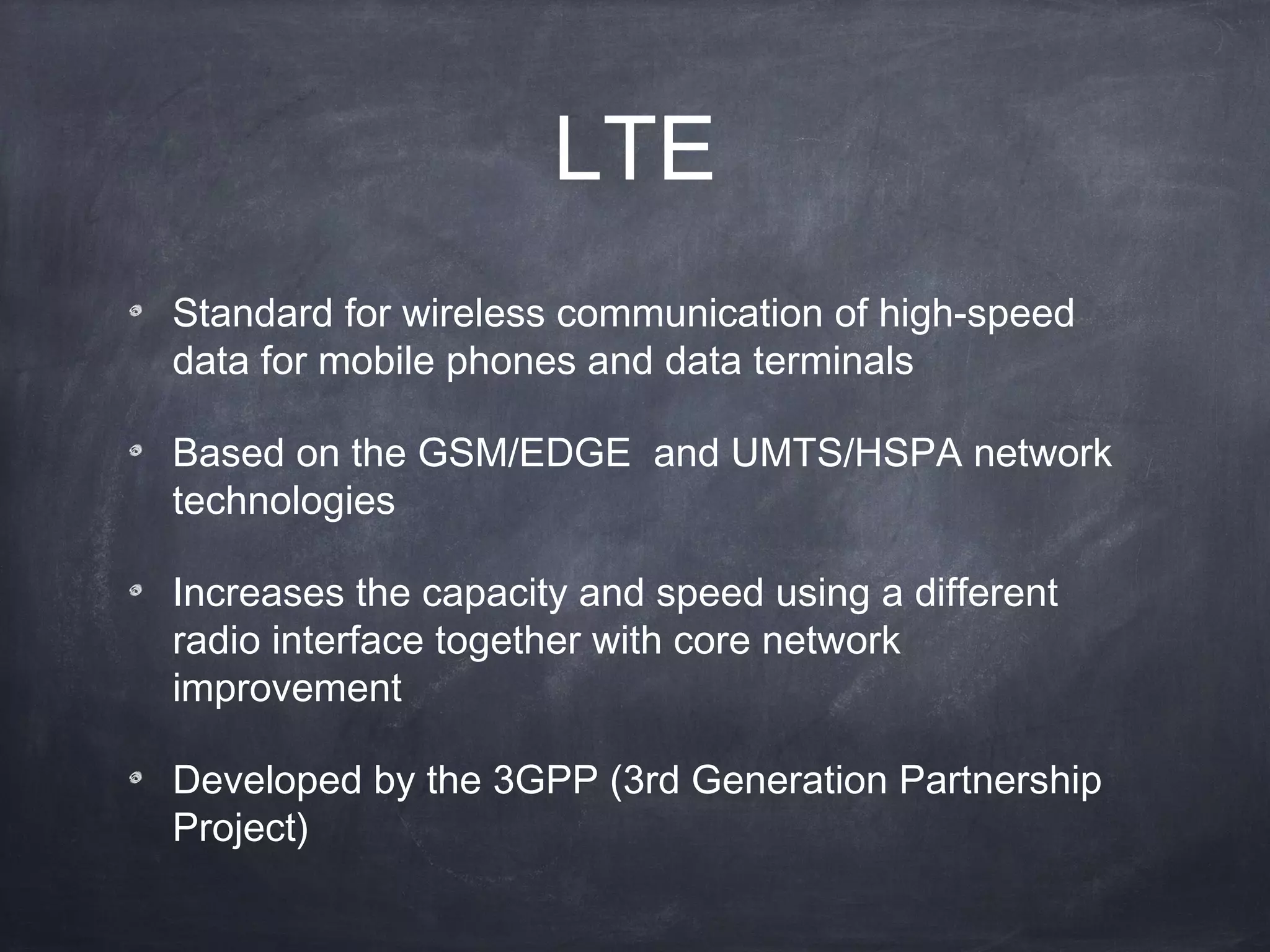 LTE
Standard for wireless communication of high-speed
data for mobile phones and data terminals

Based on the GSM/EDGE and UMTS/HSPA network
technologies

Increases the capacity and speed using a different
radio interface together with core network
improvement

Developed by the 3GPP (3rd Generation Partnership
Project) 
 