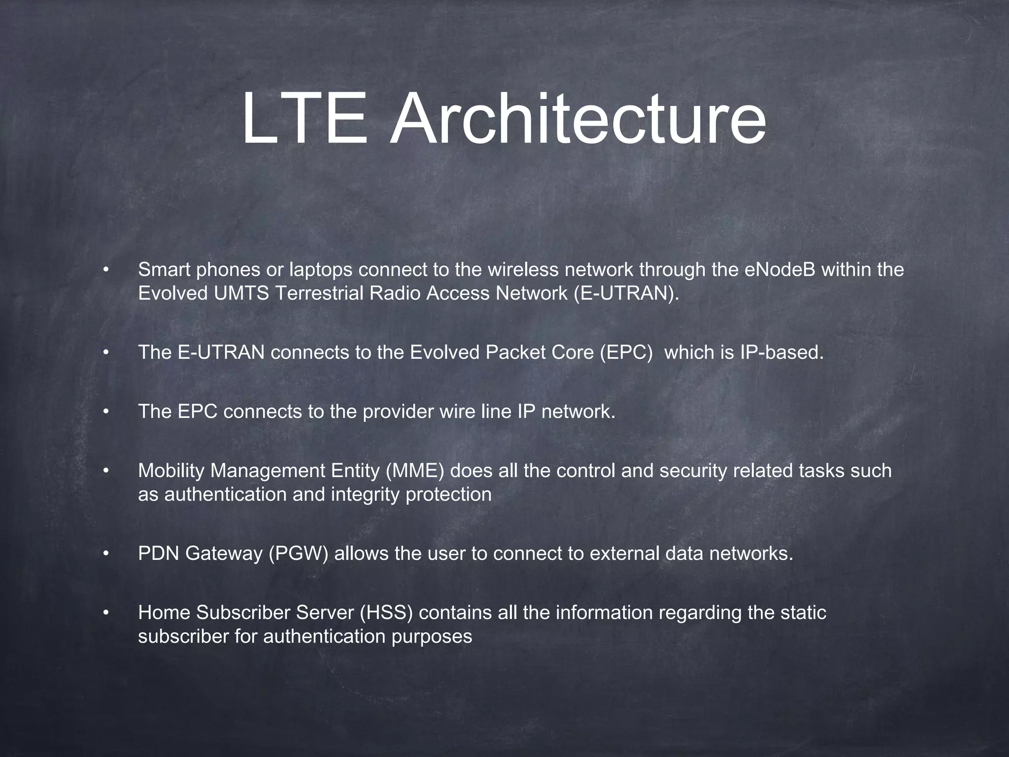 LTE Architecture
•   Smart phones or laptops connect to the wireless network through the eNodeB within the
    Evolved UMTS Terrestrial Radio Access Network (E-UTRAN).

•   The E-UTRAN connects to the Evolved Packet Core (EPC) which is IP-based.

•   The EPC connects to the provider wire line IP network.

•   Mobility Management Entity (MME) does all the control and security related tasks such
    as authentication and integrity protection

•   PDN Gateway (PGW) allows the user to connect to external data networks.


•   Home Subscriber Server (HSS) contains all the information regarding the static
    subscriber for authentication purposes
 