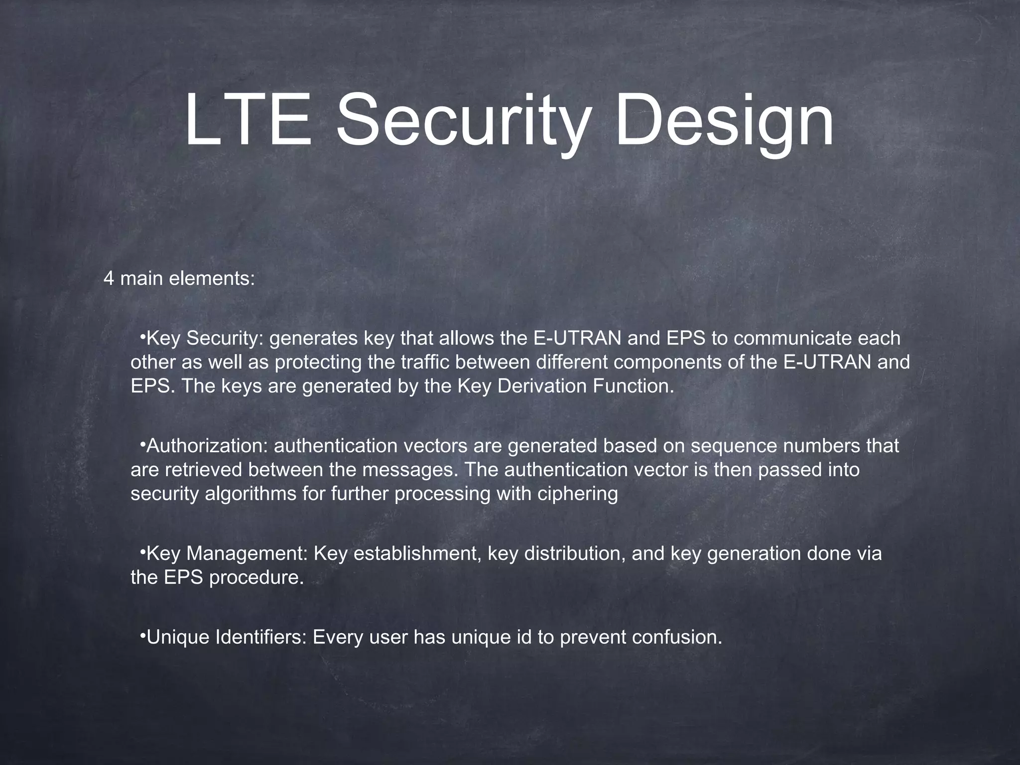 LTE Security Design
4 main elements:

   •Key Security: generates key that allows the E-UTRAN and EPS to communicate each
  other as well as protecting the traffic between different components of the E-UTRAN and
  EPS. The keys are generated by the Key Derivation Function.

   •Authorization: authentication vectors are generated based on sequence numbers that
  are retrieved between the messages. The authentication vector is then passed into
  security algorithms for further processing with ciphering

   •Key Management: Key establishment, key distribution, and key generation done via
  the EPS procedure.

   •Unique Identifiers: Every user has unique id to prevent confusion.
 