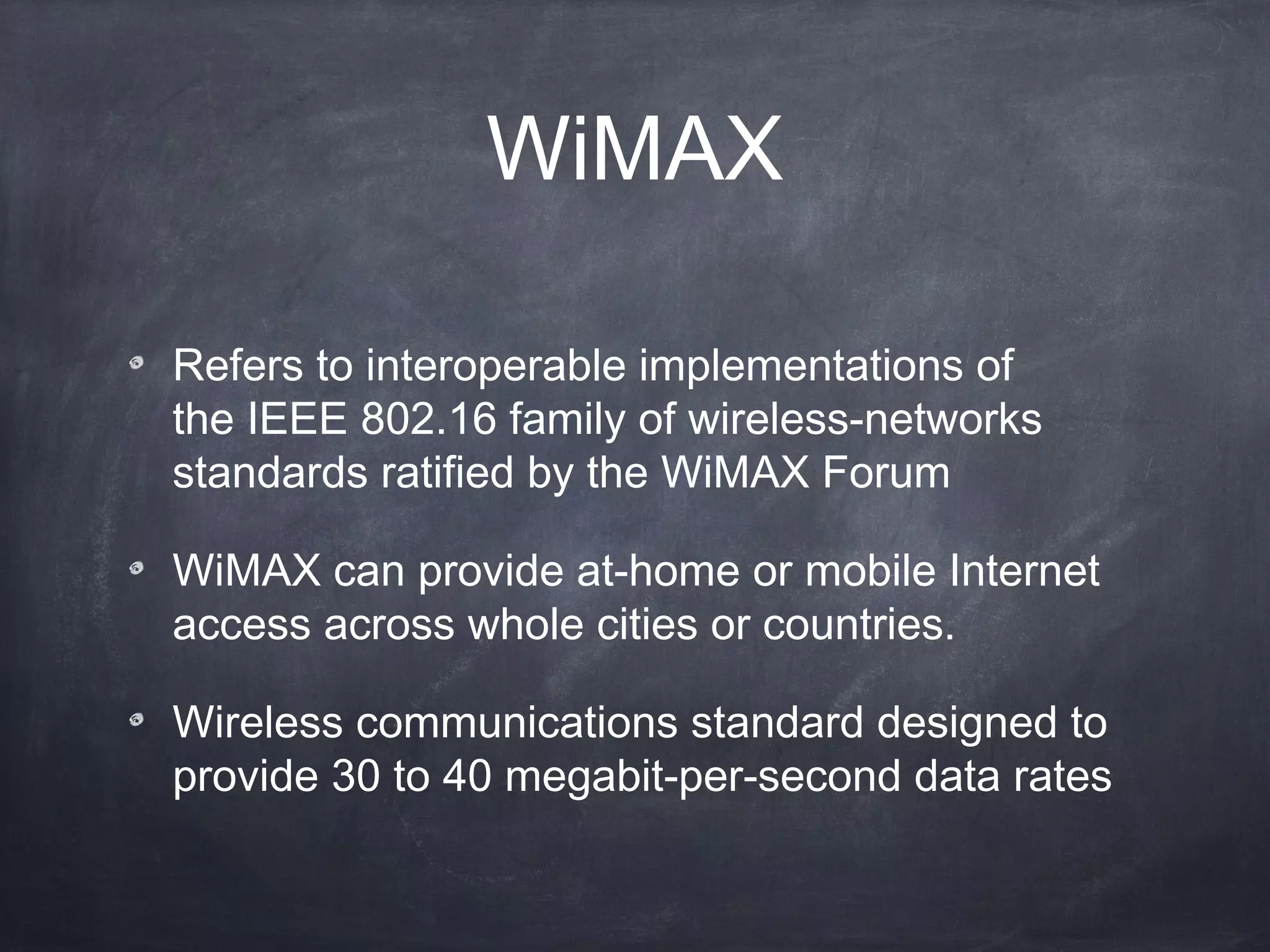 WiMAX

Refers to interoperable implementations of
the IEEE 802.16 family of wireless-networks
standards ratified by the WiMAX Forum

WiMAX can provide at-home or mobile Internet
access across whole cities or countries.

Wireless communications standard designed to
provide 30 to 40 megabit-per-second data rates
 