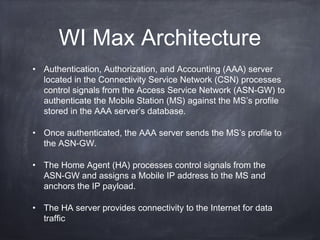 WI Max Architecture
• Authentication, Authorization, and Accounting (AAA) server
  located in the Connectivity Service Network (CSN) processes
  control signals from the Access Service Network (ASN-GW) to
  authenticate the Mobile Station (MS) against the MS’s profile
  stored in the AAA server’s database.

• Once authenticated, the AAA server sends the MS’s profile to
  the ASN-GW.

• The Home Agent (HA) processes control signals from the
  ASN-GW and assigns a Mobile IP address to the MS and
  anchors the IP payload.

• The HA server provides connectivity to the Internet for data
  traffic
 