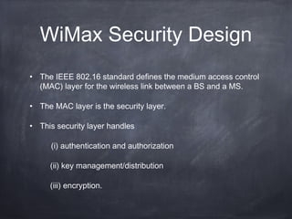 WiMax Security Design
• The IEEE 802.16 standard defines the medium access control
  (MAC) layer for the wireless link between a BS and a MS.

• The MAC layer is the security layer.

• This security layer handles

     (i) authentication and authorization

     (ii) key management/distribution

     (iii) encryption.
 