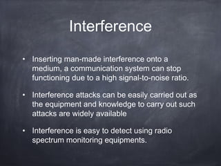 Interference
• Inserting man-made interference onto a
  medium, a communication system can stop
  functioning due to a high signal-to-noise ratio.

• Interference attacks can be easily carried out as
  the equipment and knowledge to carry out such
  attacks are widely available

• Interference is easy to detect using radio
  spectrum monitoring equipments.
 