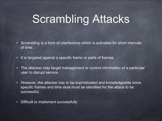 Scrambling Attacks
• Scrambling is a form of interference which is activated for short intervals
  of time.

• It is targeted against a specific frame or parts of frames.

• The attacker may target management or control information of a particular
  user to disrupt service.

• However, the attacker has to be sophisticated and knowledgeable since
  specific frames and time slots must be identified for the attack to be
  successful.

• Difficult to implement successfully
 