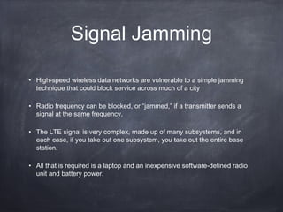 Signal Jamming

• High-speed wireless data networks are vulnerable to a simple jamming
  technique that could block service across much of a city

• Radio frequency can be blocked, or “jammed,” if a transmitter sends a
  signal at the same frequency,

• The LTE signal is very complex, made up of many subsystems, and in
  each case, if you take out one subsystem, you take out the entire base
  station.

• All that is required is a laptop and an inexpensive software-defined radio
  unit and battery power.
 