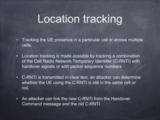 Location tracking
• Tracking the UE presence in a particular cell or across multiple
  cells.

• Location tracking is made possible by tracking a combination
  of the Cell Radio Network Temporary Identifier (C-RNTI) with
  handover signals or with packet sequence numbers

• C-RNTI is transmitted in clear text, an attacker can determine
  whether the UE using the C-RNTI is still in the same cell or
  not.

• An attacker can link the new C-RNTI from the Handover
  Command message and the old C-RNTI
 