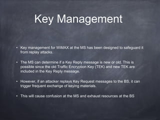 Key Management

• Key management for WiMAX at the MS has been designed to safeguard it
  from replay attacks.

• The MS can determine if a Key Reply message is new or old. This is
  possible since the old Traffic Encryption Key (TEK) and new TEK are
  included in the Key Reply message.

• However, if an attacker replays Key Request messages to the BS, it can
  trigger frequent exchange of keying materials.

• This will cause confusion at the MS and exhaust resources at the BS
 