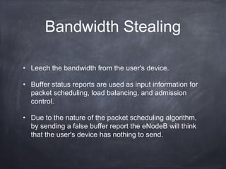 Bandwidth Stealing

• Leech the bandwidth from the user's device.

• Buffer status reports are used as input information for
  packet scheduling, load balancing, and admission
  control.

• Due to the nature of the packet scheduling algorithm,
  by sending a false buffer report the eNodeB will think
  that the user's device has nothing to send.
 