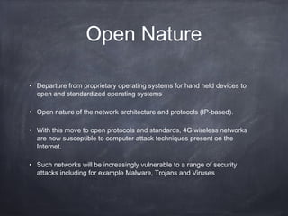 Open Nature

• Departure from proprietary operating systems for hand held devices to
  open and standardized operating systems

• Open nature of the network architecture and protocols (IP-based).

• With this move to open protocols and standards, 4G wireless networks
  are now susceptible to computer attack techniques present on the
  Internet.

• Such networks will be increasingly vulnerable to a range of security
  attacks including for example Malware, Trojans and Viruses
 