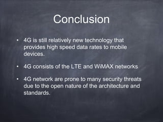 Conclusion
• 4G is still relatively new technology that
  provides high speed data rates to mobile
  devices.

• 4G consists of the LTE and WiMAX networks

• 4G network are prone to many security threats
  due to the open nature of the architecture and
  standards.
 