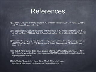 References
[1] A. Bikos, “LTE/SAE Security Issues on 4G Wireless Networks”, Security & Privacy, IEEE,
    vol. PP, issue 99, pp. 1, Oct. 2012. 


[2] N. Seddigh et al., “Security advances and challenges in 4G wireless networks”, in Privacy
    Security and Trust (PST), 2010 Eighth Annual International Conf., Ottawa., ON, 2010, pp. 62
    - 71. 


[3] Chan-Kyu Han, Hyoung-Kee Choi, "Security Analysis of Handover Key Management in
    4G LTE/SAE Network," IEEE Transactions on Mobile Computing, vol. PP, issue 99, pp. 1,
    Nov. 2012. 


[4] D. Talbot, "One Simple Trick Could Disable a City’s 4G Phone Network," blog, 14 Nov.
    2012; http://www.technologyreview.com/news/507381/one-simple-trick-could-disable-a-
    citys-4g-phone-network.


[5] Krio Media, “Security in 4G and Other Mobile Networks”, blog,
    http://www.krio.me/security-in-4g-and-other-mobile-networks.
 