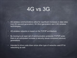 4G vs 3G

4G wireless communications allow for significant increases in data rates
over 2G (second generation), 3G (third generation) and 3.5G wireless
technologies.

4G wireless networks is based on the TCP/IP architecture

By moving to an open set of communication protocols (TCP/IP suite)
there is an anticipated increase in security issues compared previous
generations

Intended to drive costs down since other type of networks used IP for
networking as well.
 