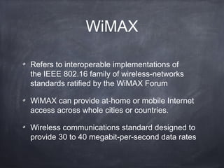 WiMAX

Refers to interoperable implementations of
the IEEE 802.16 family of wireless-networks
standards ratified by the WiMAX Forum

WiMAX can provide at-home or mobile Internet
access across whole cities or countries.

Wireless communications standard designed to
provide 30 to 40 megabit-per-second data rates
 