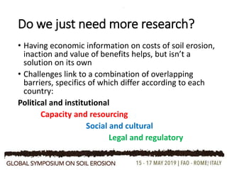 Do we just need more research?
• Having economic information on costs of soil erosion,
inaction and value of benefits helps, but isn’t a
solution on its own
• Challenges link to a combination of overlapping
barriers, specifics of which differ according to each
country:
Political and institutional
Capacity and resourcing
Social and cultural
Legal and regulatory
19
 