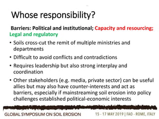 Whose responsibility?
Barriers: Political and institutional; Capacity and resourcing;
Legal and regulatory
• Soils cross-cut the remit of multiple ministries and
departments
• Difficult to avoid conflicts and contradictions
• Requires leadership but also strong interplay and
coordination
• Other stakeholders (e.g. media, private sector) can be useful
allies but may also have counter-interests and act as
barriers, especially if mainstreaming soil erosion into policy
challenges established political-economic interests
 