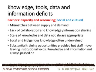 Knowledge, tools, data and
information deficits
Barriers: Capacity and resourcing; Social and cultural
• Mismatches between supply and demand
• Lack of collaboration and knowledge /information sharing
• Scale of knowledge and data not always appropriate
• Local and indigenous knowledge often undervalued
• Substantial training opportunities provided but staff move
leaving institutional voids. Knowledge and information not
always passed on
 
