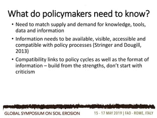 What do policymakers need to know?
• Need to match supply and demand for knowledge, tools,
data and information
• Information needs to be available, visible, accessible and
compatible with policy processes (Stringer and Dougill,
2013)
• Compatibility links to policy cycles as well as the format of
information – build from the strengths, don’t start with
criticism
 