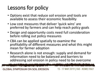 Lessons for policy
• Options exist that reduce soil erosion and tools are
available to assess their economic feasibility
• Low cost measures that deliver ‘quick wins’ are
preferred by farmers and can help reach policy goals
• Design and opportunity costs need full consideration
before rolling out policy measures
• CBA can be applied spatially to examine the
profitability of different measures and what this might
mean for farmer adoption
• Research alone is not enough: supply and demand for
information need to be balanced and barriers to
addressing soil erosion in policy need to be overcome
24
 