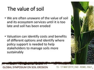 The value of soil
• We are often unaware of the value of soil
and its ecosystem services until it is too
late and soil has been eroded
• Valuation can identify costs and benefits
of different options and identify where
policy support is needed to help
stakeholders to manage soils more
sustainably
3
 