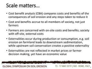 • Cost benefit analysis (CBA) compares costs and benefits of the
consequences of soil erosion and any steps taken to reduce it
• Cost and benefits accrue to all members of society, not just
farmers
• Farmers are concerned with on-site costs and benefits; society
with off-site, external costs
• Externalities occur during production or consumption, e.g. soil
erosion on farmland leads to downstream sedimentation,
while upstream soil conservation creates a positive externality
• Externalities are not reflected in market prices or farmer
decision making, yet have an economic value
Scale matters…
6
 