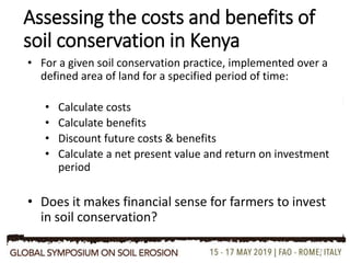 Assessing the costs and benefits of
soil conservation in Kenya
• For a given soil conservation practice, implemented over a
defined area of land for a specified period of time:
• Calculate costs
• Calculate benefits
• Discount future costs & benefits
• Calculate a net present value and return on investment
period
• Does it makes financial sense for farmers to invest
in soil conservation?
7
 