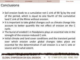 INTRODUCTION CE-DYNAM RESULTS CONCLUSIONS
Conclusions
Soil erosion leads to a cumulative net C sink of 90 Tg by the end
of the period, which is equal to one fourth of the cumulative
land C sink of the Rhine without erosion.
It is important to take global changes such as climate change into
account to better quantify the net effect of erosion on the C
cycle.
The burial of eroded C in floodplains plays an essential role in the
strength of the erosion-induced C sink.
Initial climate and land cover conditions and the transient period
over which erosion under global changes takes place are
essential for the determination if soil erosion is a net C sink or
source and to what extent.
11
 