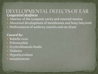Congenital deafness
 Absence of the tympanic cavity and external meatus
 Abnormal development of membranes and bony labyrinth
 Malformation of auditory ossicles and ear drum
Caused by:
 Rubella virus
 Poliomyelitis
 Erythroblastosis fetalis
 Diabetes
 Hypothyroidism
 toxoplasmosis
 