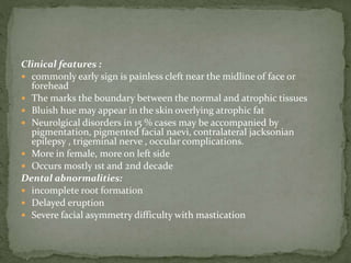 Clinical features :
 commonly early sign is painless cleft near the midline of face or
forehead
 The marks the boundary between the normal and atrophic tissues
 Bluish hue may appear in the skin overlying atrophic fat
 Neurolgical disorders in 15 % cases may be accompanied by
pigmentation, pigmented facial naevi, contralateral jacksonian
epilepsy , trigeminal nerve , occular complications.
 More in female, more on left side
 Occurs mostly 1st and 2nd decade
Dental abnormalities:
 incomplete root formation
 Delayed eruption
 Severe facial asymmetry difficulty with mastication
 