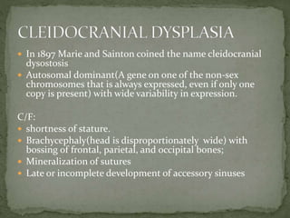  In 1897 Marie and Sainton coined the name cleidocranial
dysostosis
 Autosomal dominant(A gene on one of the non-sex
chromosomes that is always expressed, even if only one
copy is present) with wide variability in expression.
C/F:
 shortness of stature.
 Brachycephaly(head is disproportionately wide) with
bossing of frontal, parietal, and occipital bones;
 Mineralization of sutures
 Late or incomplete development of accessory sinuses
 