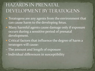  Teratogens are any agents from the environment that
can cause harm to the developing fetus.
 Many harmful agents cause damage only if exposure
occurs during a sensitive period of prenatal
development.
 Critical factors that influence the degree of harm a
teratogen will cause:
– The amount and length of exposure
– Individual differences in susceptibility
 