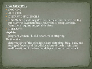 RISK FACTORS:-
 SMOKING
 ALCOHOL
 DIETARY DEFICIENCIES
 DISEASES viz. cytomegalovirus, herpes virus, parvovirus B19,
rubella virus (German measles), syphilis, toxoplasmosis,
Venezuelan equine encephalitis virus
 DRUGS viz
Aspirin
- pregnant women - blood disorders in offspring.
Thalidomide
- deformations of the eyes, nose, ears cleft plate, facial palsy and
fusing of fingers and toe , dislocations of the hip joint and
malformations of the heart and digestive and urinary tract
 