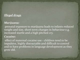 Illegal drugs
Marijuana:
prenatal exposure to marijuana leads to infants reduced
weight and size, short term changes in behaviour e.g.
increased startle and a high pitched cry.
Cocaine:
effect of maternal cocaine use - children tend to be
impulsive, highly distractable and difficult to control
and to have problems in language development as they
grow old.
 