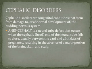 Cephalic disorders are congenital conditions that stem
from damage to, or abnormal development of, the
budding nervous system.
 ANENCEPHALY is a neural tube defect that occurs
when the cephalic (head) end of the neural tube fails
to close, usually between the 23rd and 26th days of
pregnancy, resulting in the absence of a major portion
of the brain, skull, and scalp.
 