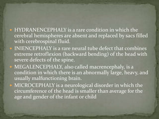  HYDRANENCEPHALY is a rare condition in which the
cerebral hemispheres are absent and replaced by sacs filled
with cerebrospinal fluid.
 INIENCEPHALY is a rare neural tube defect that combines
extreme retroflexion (backward bending) of the head with
severe defects of the spine.
 MEGALENCEPHALY, also called macrencephaly, is a
condition in which there is an abnormally large, heavy, and
usually malfunctioning brain.
 MICROCEPHALY is a neurological disorder in which the
circumference of the head is smaller than average for the
age and gender of the infant or child
 