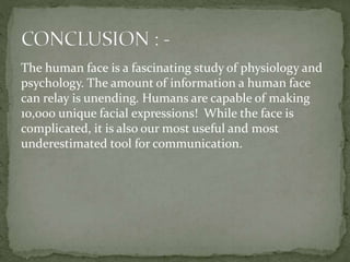 The human face is a fascinating study of physiology and
psychology. The amount of information a human face
can relay is unending. Humans are capable of making
10,000 unique facial expressions! While the face is
complicated, it is also our most useful and most
underestimated tool for communication.
 