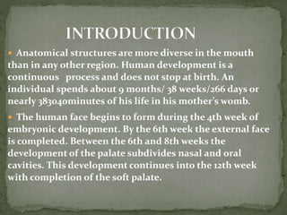  Anatomical structures are more diverse in the mouth
than in any other region. Human development is a
continuous process and does not stop at birth. An
individual spends about 9 months/ 38 weeks/266 days or
nearly 383040minutes of his life in his mother’s womb.
 The human face begins to form during the 4th week of
embryonic development. By the 6th week the external face
is completed. Between the 6th and 8th weeks the
development of the palate subdivides nasal and oral
cavities. This development continues into the 12th week
with completion of the soft palate.
 