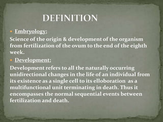  Embryology:
Science of the origin & development of the organism
from fertilization of the ovum to the end of the eighth
week.
 Development:
Development refers to all the naturally occurring
unidirectional changes in the life of an individual from
its existence as a single cell to its elloboration as a
multifunctional unit terminating in death. Thus it
encompasses the normal sequential events between
fertilization and death.
 