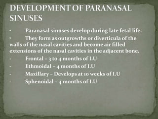 • Paranasal sinuses develop during late fetal life.
• They form as outgrowths or diverticula of the
walls of the nasal cavities and become air filled
extensions of the nasal cavities in the adjacent bone.
- Frontal – 3 to 4 months of I.U
- Ethmoidal – 4 months of I.U
- Maxillary – Develops at 10 weeks of I.U
- Sphenoidal – 4 months of I.U
 