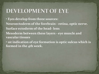 • Eyes develop from three sources:
Neuroectoderm of the forebrain - retina, optic nerve.
Surface ectoderm of the head- lens
Mesoderm between these layers - eye muscle and
vascular tissues
• 1st indication of eye formation is optic sulcus which is
formed in the 4th week.
 