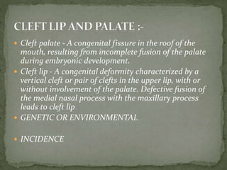  Cleft palate - A congenital fissure in the roof of the
mouth, resulting from incomplete fusion of the palate
during embryonic development.
 Cleft lip - A congenital deformity characterized by a
vertical cleft or pair of clefts in the upper lip, with or
without involvement of the palate. Defective fusion of
the medial nasal process with the maxillary process
leads to cleft lip
 GENETIC OR ENVIRONMENTAL
 INCIDENCE
 