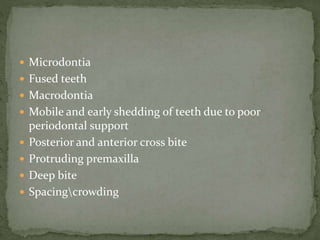  Microdontia
 Fused teeth
 Macrodontia
 Mobile and early shedding of teeth due to poor
periodontal support
 Posterior and anterior cross bite
 Protruding premaxilla
 Deep bite
 Spacingcrowding
 