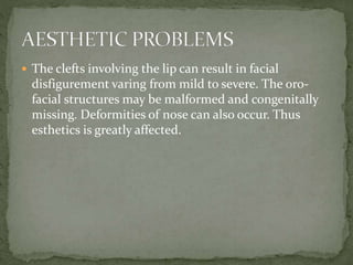  The clefts involving the lip can result in facial
disfigurement varing from mild to severe. The oro-
facial structures may be malformed and congenitally
missing. Deformities of nose can also occur. Thus
esthetics is greatly affected.
 
