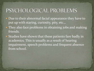  Due to their abnormal facial appearance they have to
put up with staring, curiosity, pity, etc.,.
 They also face problems in obtaining jobs and making
friends.
 Studies have shown that these patients fare badly in
academics. This is usually as a result of hearing
impairment, speech problems and frequent absence
from school.
 