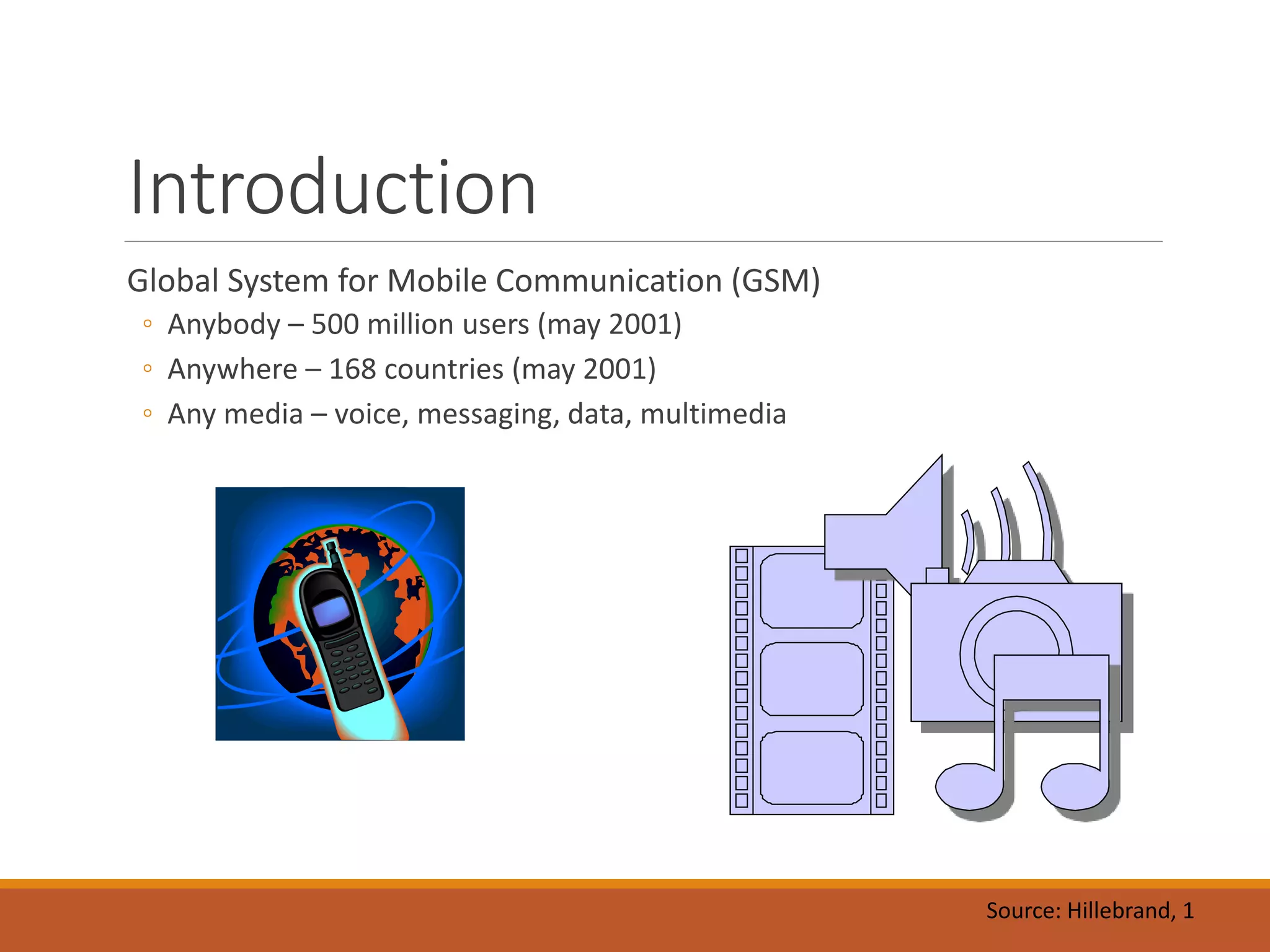Introduction
Global System for Mobile Communication (GSM)
◦ Anybody – 500 million users (may 2001)
◦ Anywhere – 168 countries (may 2001)
◦ Any media – voice, messaging, data, multimedia
Source: Hillebrand, 1
 