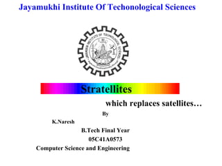 Jayamukhi Institute Of Techonological Sciences




                    Stratellites
                           which replaces satellites…
                          By
         K.Naresh
                   B.Tech Final Year
                      05C41A0573
    Computer Science and Engineering
 