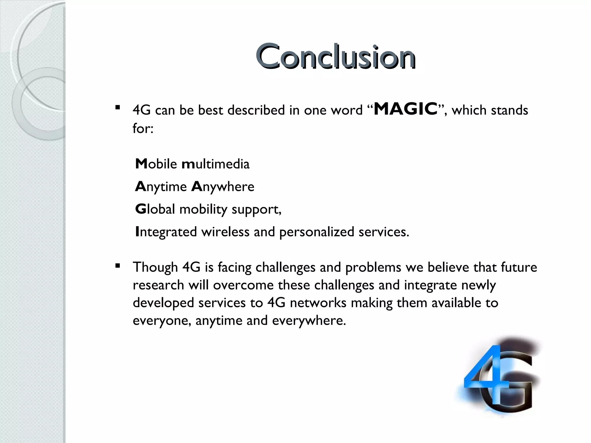 Conclusion 4G can be best described in one word “ MAGIC ”, which stands for:  M obile  m ultimedia  A nytime  A nywhere  G lobal mobility support,  I ntegrated wireless and personalized services. Though 4G is facing challenges and problems we believe that future research will overcome these challenges and integrate newly developed services to 4G networks making them available to everyone, anytime and everywhere.  