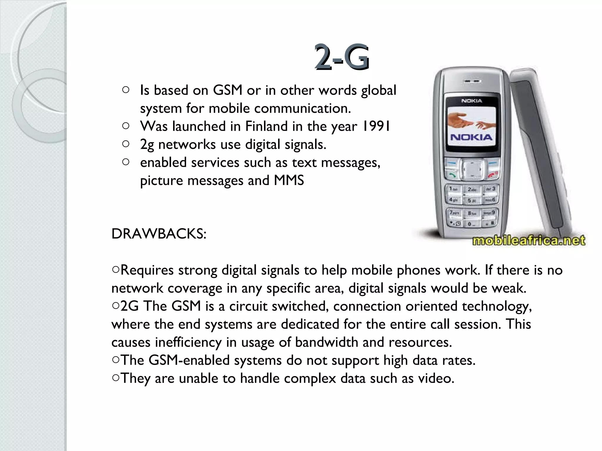 2-G Is based on GSM or in other words global system for mobile communication.  Was launched in Finland in the year 1991 2g networks use digital signals. enabled services such as text messages, picture messages and MMS    DRAWBACKS: Requires strong digital signals to help mobile phones work. If there is no network coverage in any specific area, digital signals would be weak. 2G The GSM is a circuit switched, connection oriented technology, where the end systems are dedicated for the entire call session. This causes inefficiency in usage of bandwidth and resources.  The GSM-enabled systems do not support high data rates.  They are unable to handle complex data such as video. 