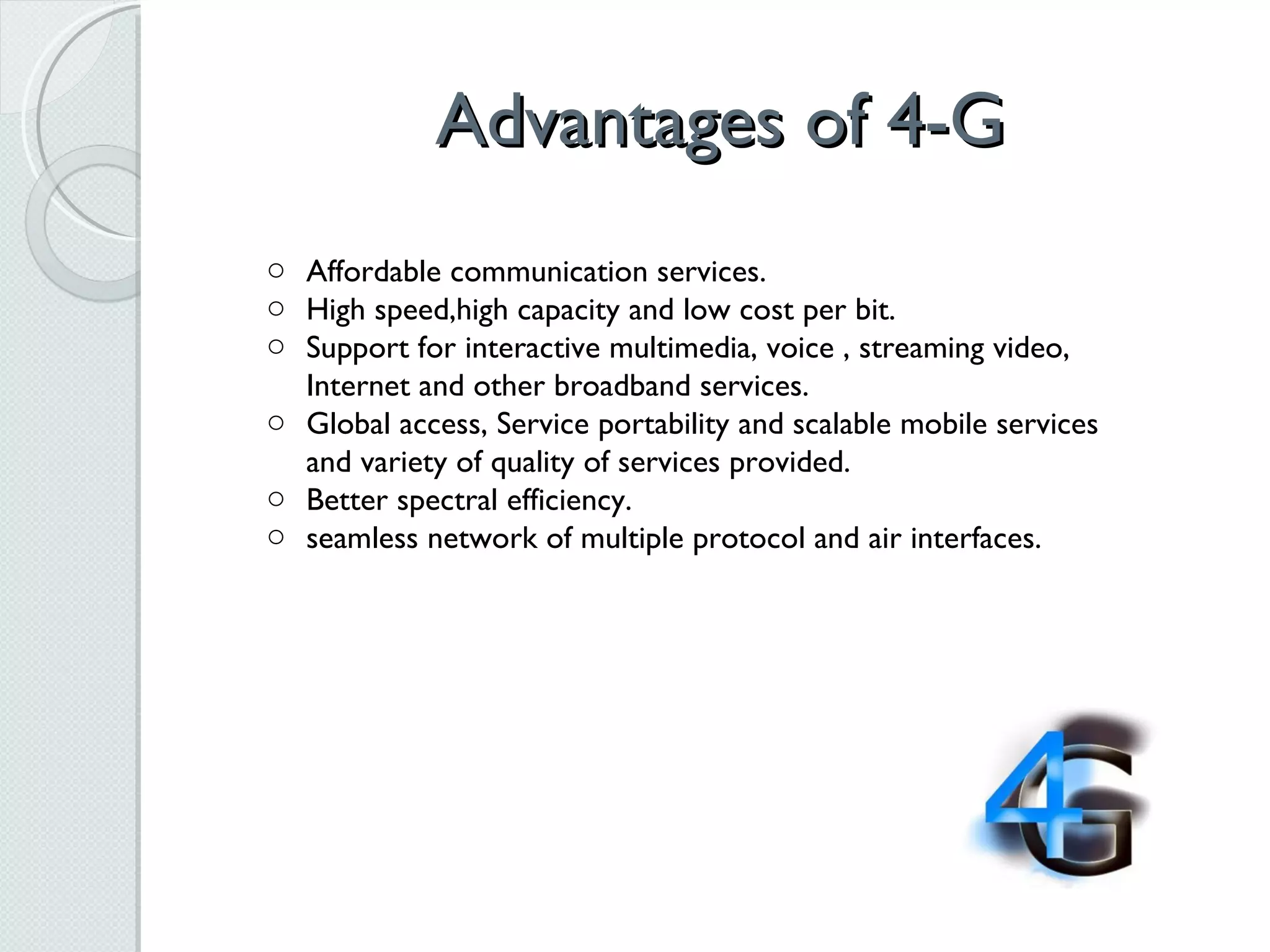 Advantages of 4-G Affordable communication services.  High speed,high capacity and low cost per bit.  Support for interactive multimedia, voice , streaming video, Internet and other broadband services.  Global access, Service portability and scalable mobile services and variety of quality of services provided.  Better spectral efficiency.  seamless network of multiple protocol and air interfaces. 